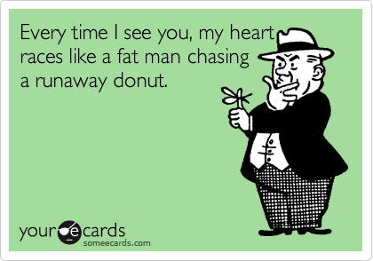 Every time I see you, my heart
races like a fat man chasing 
a runaway donut.