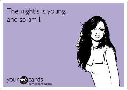 The night's is young,  
and so am I.