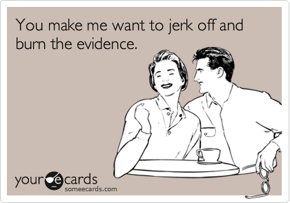 You make me want to jerk off and burn the evidence.