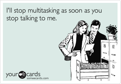 I'll stop multitasking as soon as you stop talking to me.