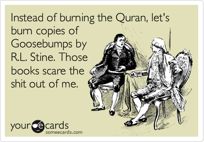 Instead of burning the Quran, let's burn copies of
Goosebumps by
R.L. Stine. Those
books scare the
shit out of me.