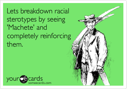 Lets breakdown racial
sterotypes by seeing
'Machete' and
completely reinforcing
them.  