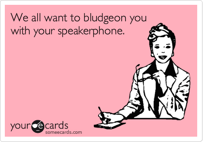 We all want to bludgeon you
with your speakerphone.