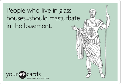 People who live in glass
houses...should masturbate
in the basement. 