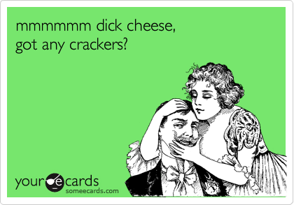 mmmmmm dick cheese, 
got any crackers?