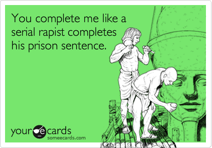 You complete me like a 
serial rapist completes 
his prison sentence.