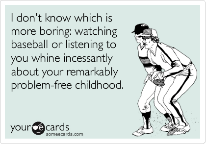 I don't know which is
more boring: watching
baseball or listening to
you whine incessantly
about your remarkably
problem-free childhood.