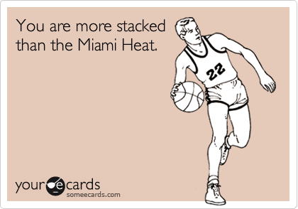 You are more stacked
than the Miami Heat.