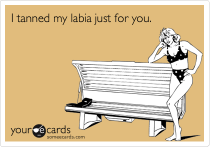 I tanned my labia just for you.