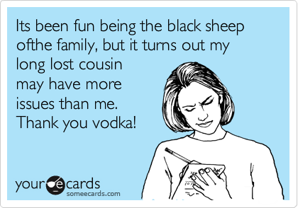 Its been fun being the black sheep ofthe family, but it turns out my long lost cousin 
may have more
issues than me.
Thank you vodka!