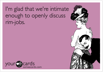 I'm glad that we're intimate
enough to openly discuss
rim-jobs.