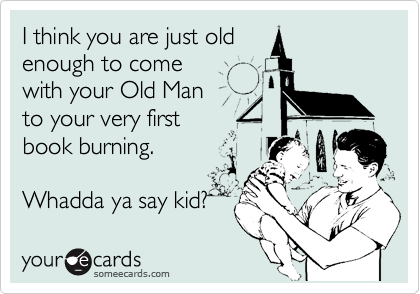 I think you are just old 
enough to come 
with your Old Man
to your very first
book burning. 

Whadda ya say kid? 