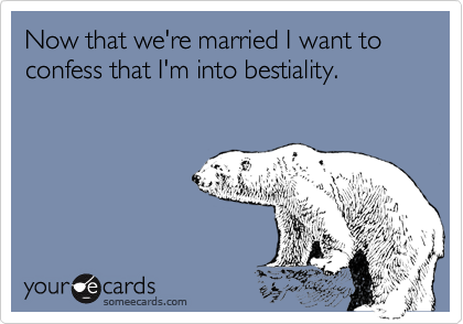 Now that we're married I want to confess that I'm into bestiality.