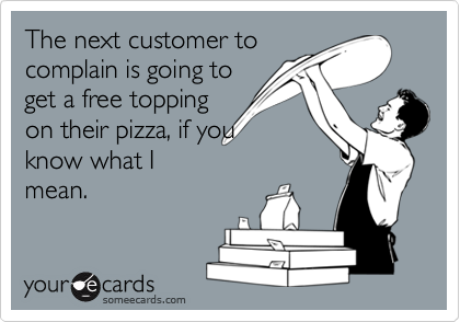 The next customer to
complain is going to
get a free topping
on their pizza, if you
know what I
mean.