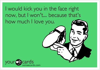 I would kick you in the face right now, but I won't.... because that's how much I love you.
