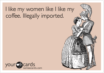 I like my women like I like my
coffee. Illegally imported.