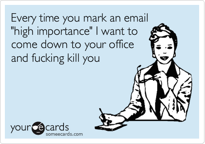 Every time you mark an email
"high importance" I want to
come down to your office
and fucking kill you