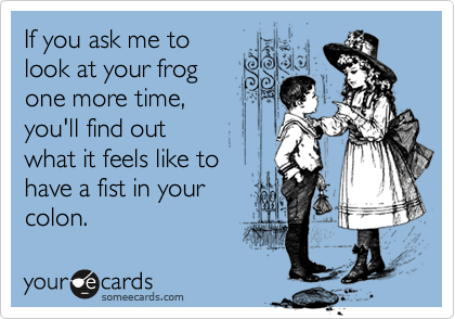 If you ask me to
look at your frog
one more time,
you'll find out
what it feels like to
have a fist in your
colon.