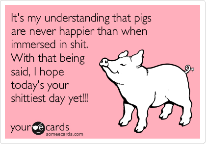 It's my understanding that pigs
are never happier than when
immersed in shit.
With that being
said, I hope
today's your
shittiest day yet!!!