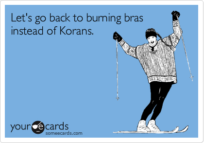Let's go back to burning bras
instead of Korans.