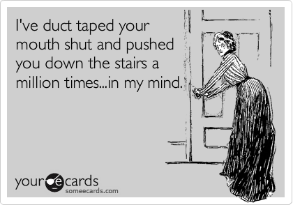 I've duct taped your
mouth shut and pushed
you down the stairs a 
million times...in my mind.
