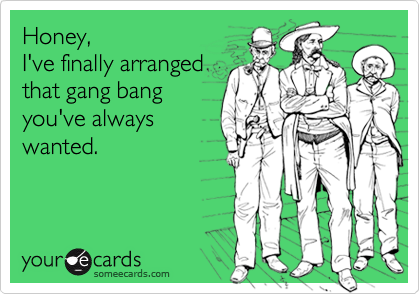 Honey, 
I've finally arranged
that gang bang
you've always
wanted. 