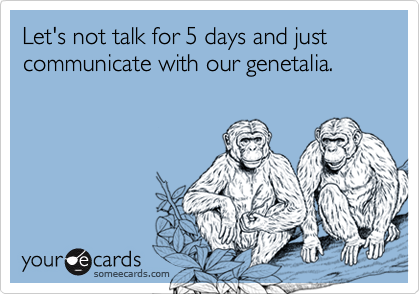 Let's not talk for 5 days and just communicate with our genetalia. 