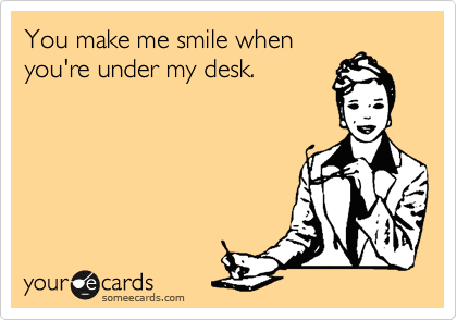 You make me smile when
you're under my desk.