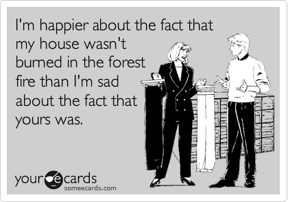 I'm happier about the fact that
my house wasn't
burned in the forest
fire than I'm sad
about the fact that
yours was.
