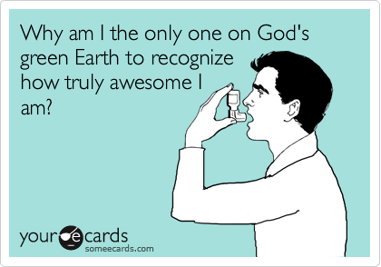 Why am I the only one on God's green Earth to recognize
how truly awesome I
am?