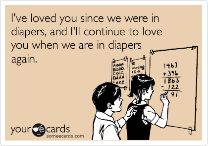 I've loved you since we were in diapers, and I'll continue to love you when we are in diapers
again.