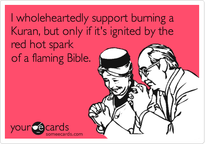 I wholeheartedly support burning a Kuran, but only if it's ignited by the red hot spark
of a flaming Bible.