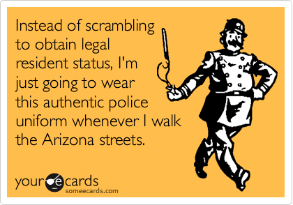 Instead of scrambling
to obtain legal
resident status, I'm
just going to wear
this authentic police
uniform whenever I walk
the Arizona streets.
