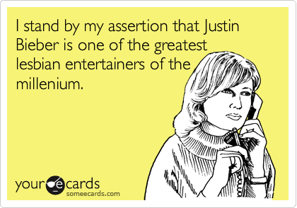 I stand by my assertion that Justin Bieber is one of the greatest
lesbian entertainers of the
millenium.