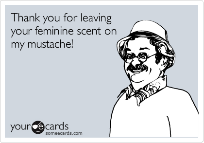 Thank you for leaving
your feminine scent on
my mustache!