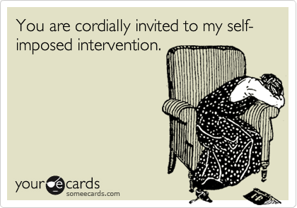 You are cordially invited to my self-imposed intervention.