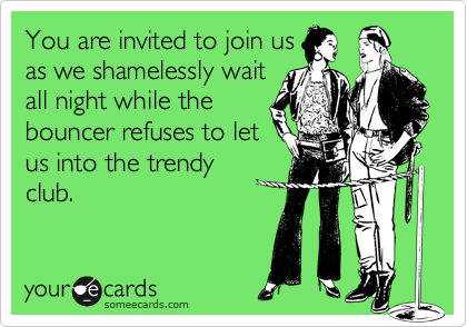 You are invited to join us
as we shamelessly wait
all night while the
bouncer refuses to let
us into the trendy
club.