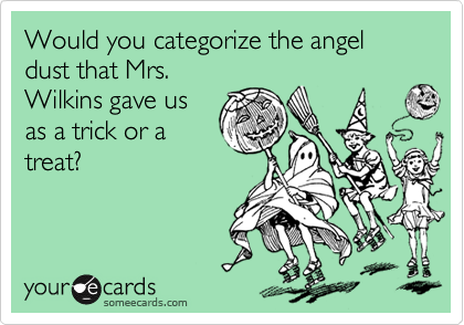 Would you categorize the angel dust that Mrs.
Wilkins gave us
as a trick or a
treat?