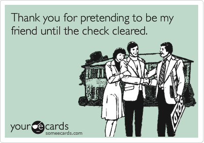 Thank you for pretending to be my friend until the check cleared.