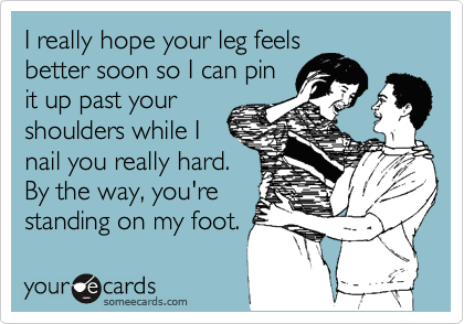 I really hope your leg feels
better soon so I can pin
it up past your
shoulders while I
nail you really hard.
By the way, you're
standing on my foot.