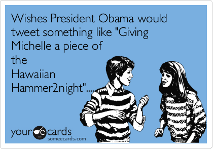 Wishes President Obama would tweet something like "Giving Michelle a piece of
the
Hawaiian
Hammer2night"...........