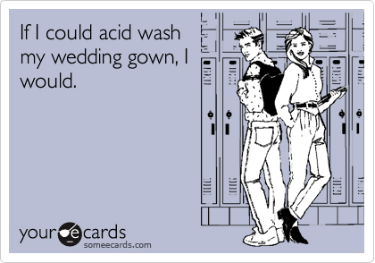If I could acid wash
my wedding gown, I
would.