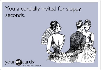 You a cordially invited for sloppy seconds.