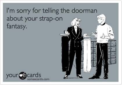 I'm sorry for telling the doorman
about your strap-on
fantasy.