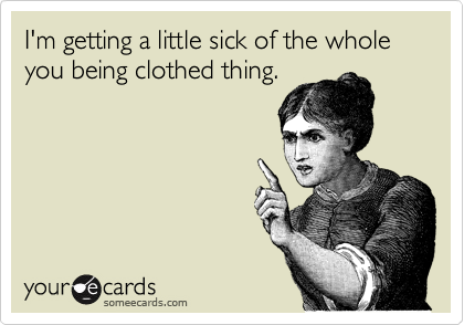 I'm getting a little sick of the whole you being clothed thing.