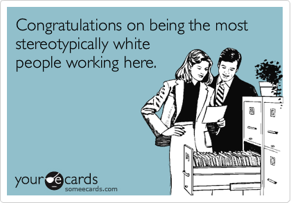 Congratulations on being the most stereotypically white
people working here.