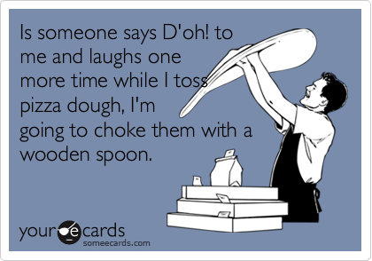 Is someone says D'oh! to
me and laughs one
more time while I toss
pizza dough, I'm
going to choke them with a
wooden spoon.