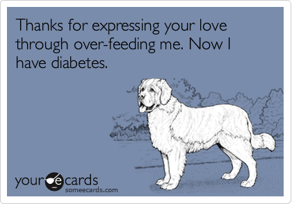 Thanks for expressing your love through over-feeding me. Now I have diabetes.