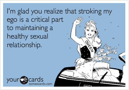 I'm glad you realize that stroking my ego is a critical part
to maintaining a
healthy sexual
relationship.