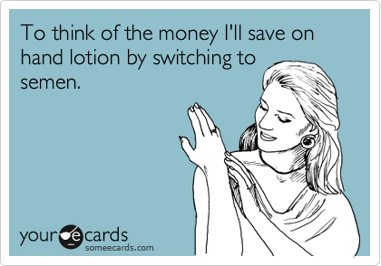 To think of the money I'll save on hand lotion by switching to
semen.